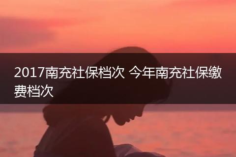 2017南充社保档次 今年南充社保缴费档次
