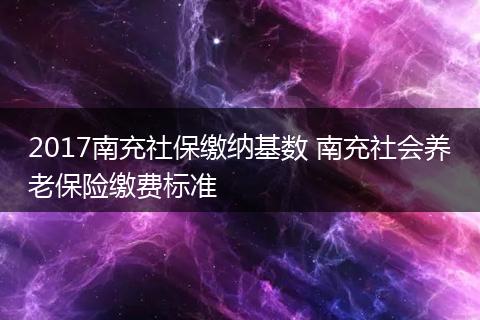 2017南充社保缴纳基数 南充社会养老保险缴费标准