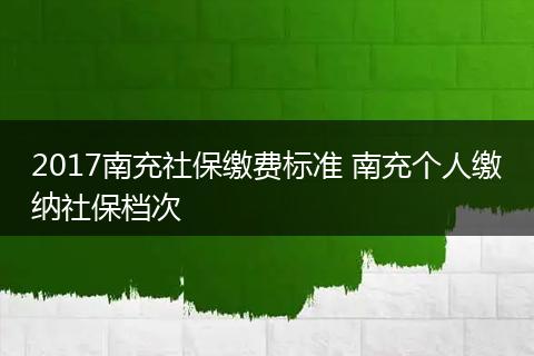 2017南充社保缴费标准 南充个人缴纳社保档次