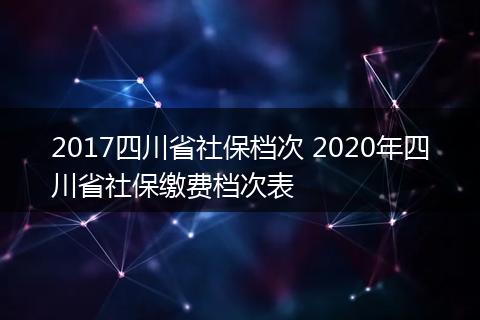 2017四川省社保档次 2020年四川省社保缴费档次表