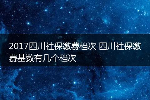 2017四川社保缴费档次 四川社保缴费基数有几个档次