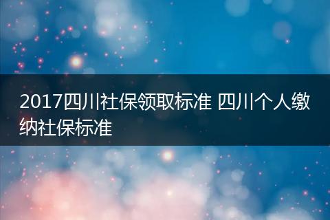 2017四川社保领取标准 四川个人缴纳社保标准