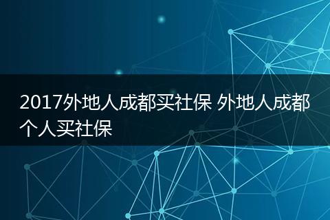 2017外地人成都买社保 外地人成都个人买社保