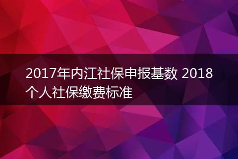 2017年内江社保申报基数 2018个人社保缴费标准