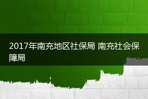 2017年南充地区社保局 南充社会保障局