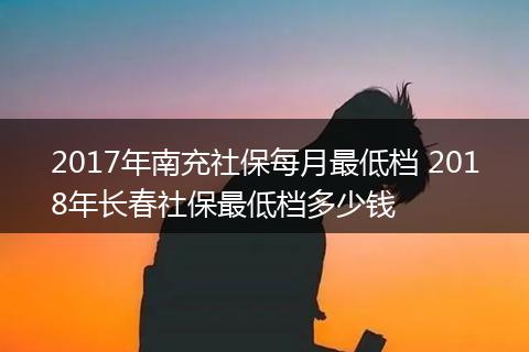 2017年南充社保每月最低档 2018年长春社保最低档多少钱