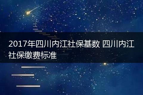 2017年四川内江社保基数 四川内江社保缴费标准