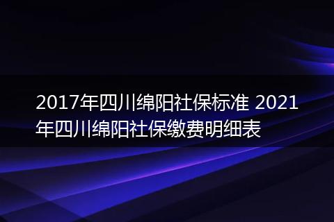 2017年四川绵阳社保标准 2021年四川绵阳社保缴费明细表