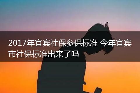 2017年宜宾社保参保标准 今年宜宾市社保标准出来了吗