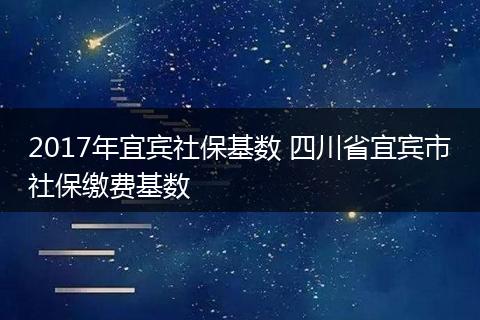 2017年宜宾社保基数 四川省宜宾市社保缴费基数