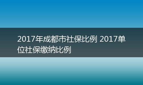 2017年成都市社保比例 2017单位社保缴纳比例