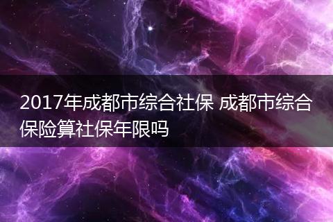 2017年成都市综合社保 成都市综合保险算社保年限吗