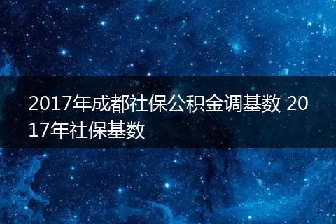 2017年成都社保公积金调基数 2017年社保基数