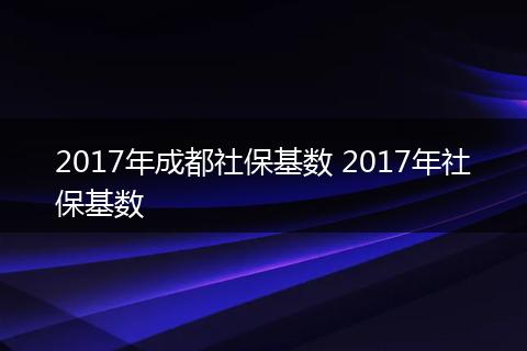2017年成都社保基数 2017年社保基数