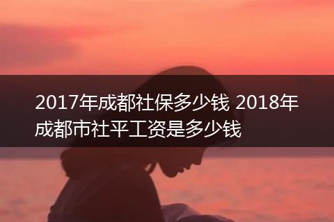 2017年成都社保多少钱 2018年成都市社平工资是多少钱