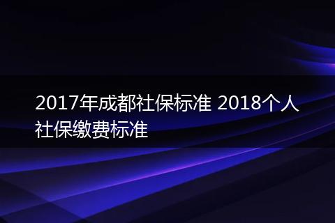 2017年成都社保标准 2018个人社保缴费标准