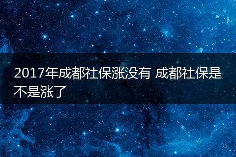 2017年成都社保涨没有 成都社保是不是涨了