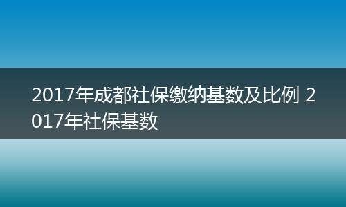 2017年成都社保缴纳基数及比例 2017年社保基数