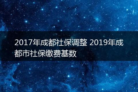 2017年成都社保调整 2019年成都市社保缴费基数