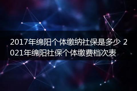 2017年绵阳个体缴纳社保是多少 2021年绵阳社保个体缴费档次表