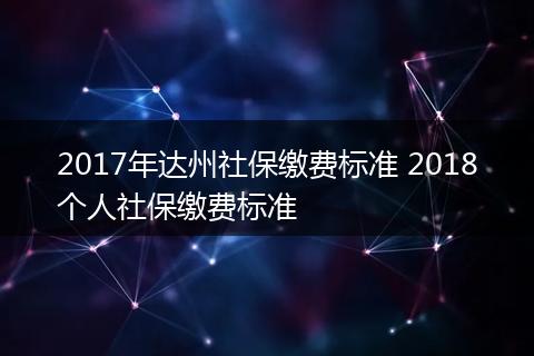2017年达州社保缴费标准 2018个人社保缴费标准