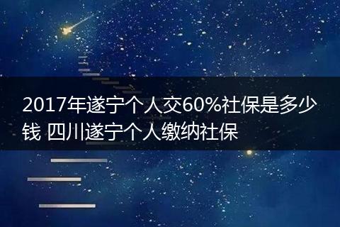 2017年遂宁个人交60%社保是多少钱 四川遂宁个人缴纳社保