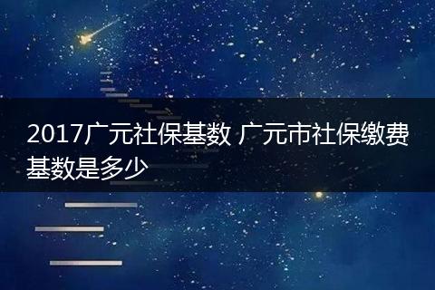 2017广元社保基数 广元市社保缴费基数是多少