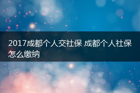 2017成都个人交社保 成都个人社保怎么缴纳
