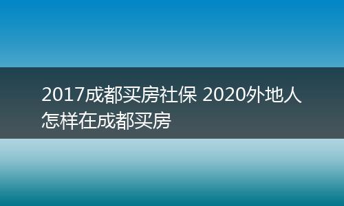 2017成都买房社保 2020外地人怎样在成都买房