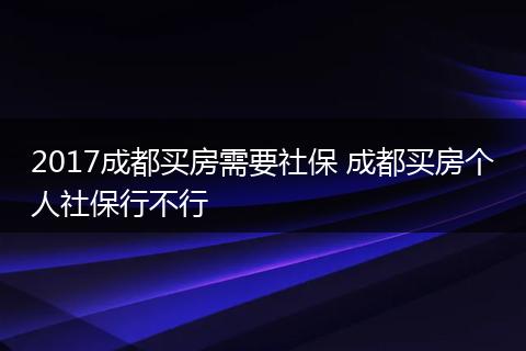 2017成都买房需要社保 成都买房个人社保行不行