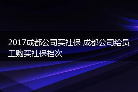 2017成都公司买社保 成都公司给员工购买社保档次