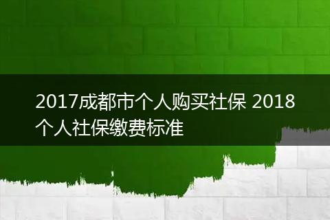 2017成都市个人购买社保 2018个人社保缴费标准