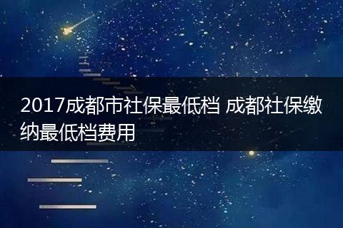 2017成都市社保最低档 成都社保缴纳最低档费用