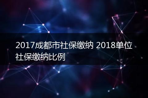 2017成都市社保缴纳 2018单位社保缴纳比例