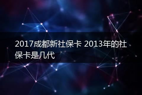 2017成都新社保卡 2013年的社保卡是几代