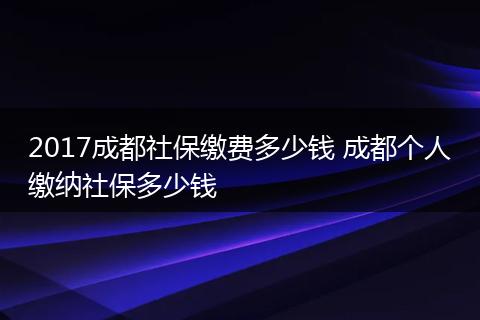 2017成都社保缴费多少钱 成都个人缴纳社保多少钱