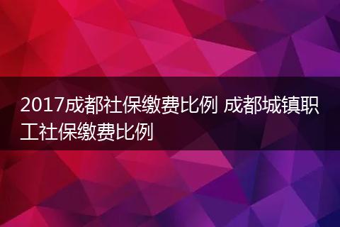 2017成都社保缴费比例 成都城镇职工社保缴费比例