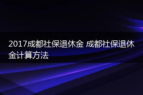 2017成都社保退休金 成都社保退休金计算方法