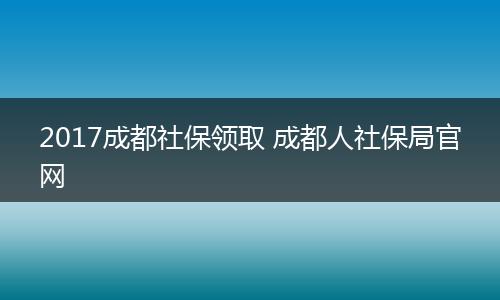 2017成都社保领取 成都人社保局官网