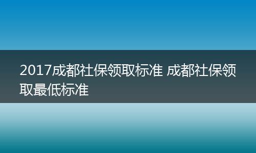 2017成都社保领取标准 成都社保领取最低标准