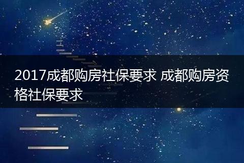 2017成都购房社保要求 成都购房资格社保要求