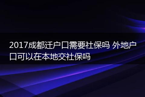 2017成都迁户口需要社保吗 外地户口可以在本地交社保吗
