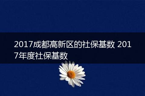 2017成都高新区的社保基数 2017年度社保基数