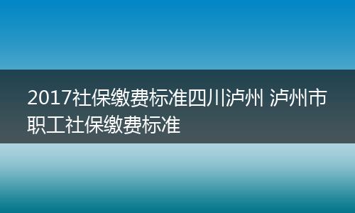 2017社保缴费标准四川泸州 泸州市职工社保缴费标准