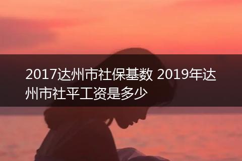 2017达州市社保基数 2019年达州市社平工资是多少