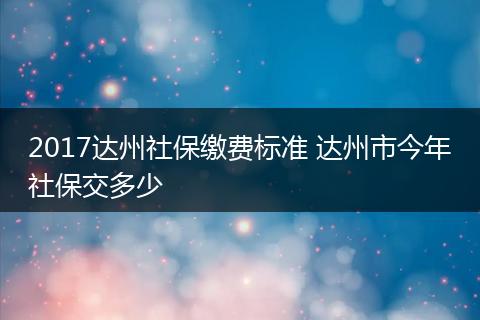 2017达州社保缴费标准 达州市今年社保交多少