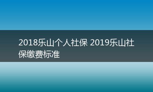 2018乐山个人社保 2019乐山社保缴费标准
