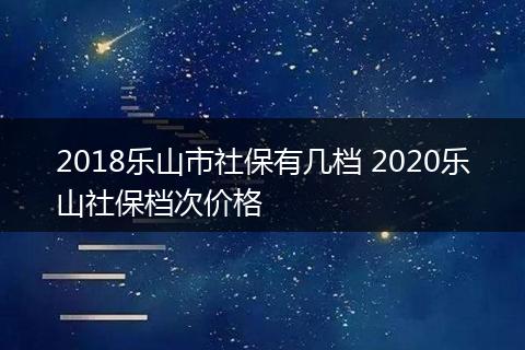 2018乐山市社保有几档 2020乐山社保档次价格