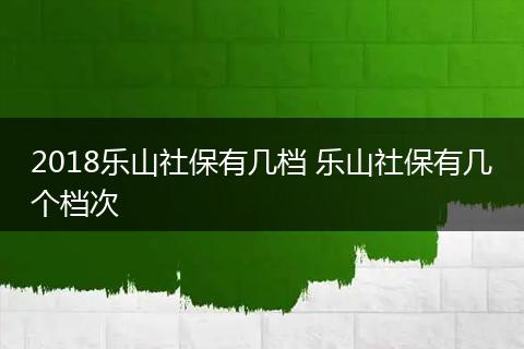 2018乐山社保有几档 乐山社保有几个档次