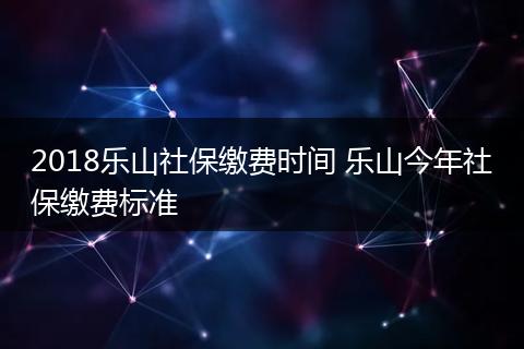 2018乐山社保缴费时间 乐山今年社保缴费标准